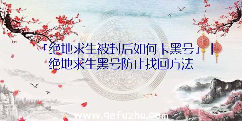 「绝地求生被封后如何卡黑号」|绝地求生黑号防止找回方法